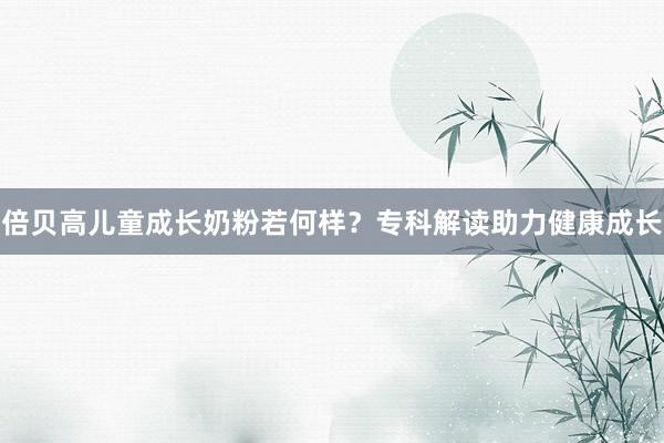 倍贝高儿童成长奶粉若何样？专科解读助力健康成长