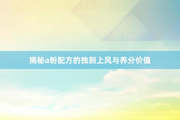 揭秘a粉配方的独到上风与养分价值