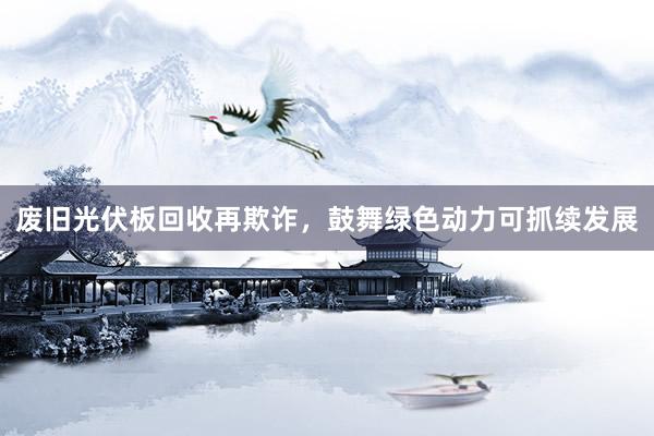 废旧光伏板回收再欺诈，鼓舞绿色动力可抓续发展