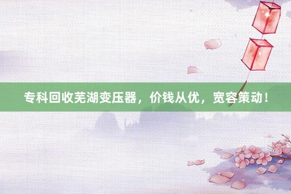 专科回收芜湖变压器，价钱从优，宽容策动！