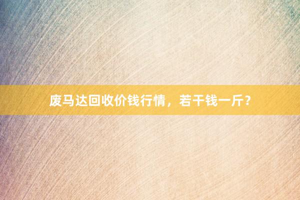 废马达回收价钱行情，若干钱一斤？