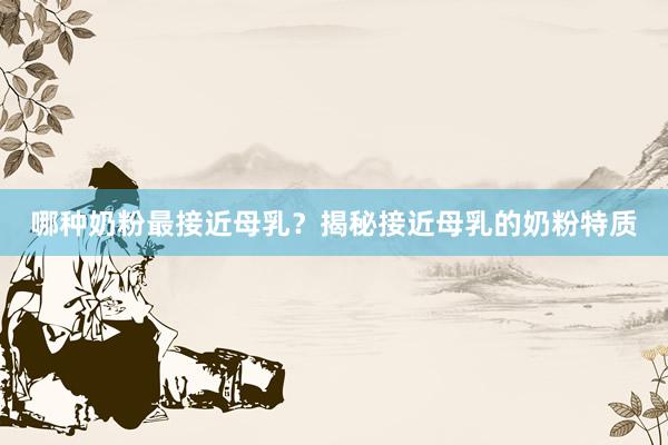 哪种奶粉最接近母乳？揭秘接近母乳的奶粉特质