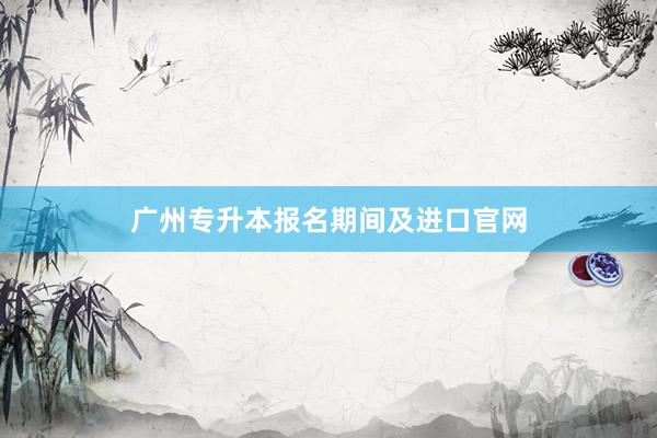 广州专升本报名期间及进口官网