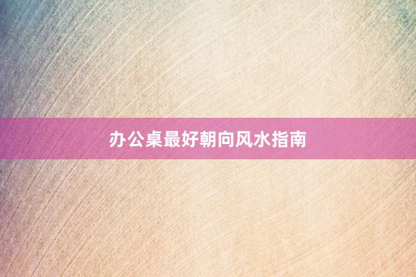 办公桌最好朝向风水指南